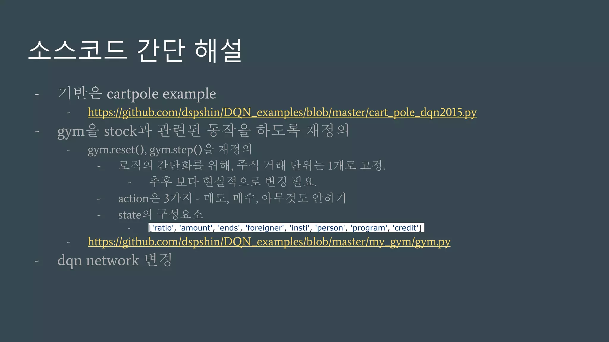 소스코드 간단 해설
- 기반은 cartpole example
- https://github.com/dspshin/DQN_examples/blob/master/cart_pole_dqn2015.py
- gym을 stock과 관련된 동작을 하도록 재정의
- gym.reset(), gym.step()을 재정의
- 로직의 간단화를 위해, 주식 거래 단위는 1개로 고정.
- 추후 보다 현실적으로 변경 필요.
- action은 3가지 - 매도, 매수, 아무것도 안하기
- state의 구성요소
- ['ratio', 'amount', 'ends', 'foreigner', 'insti', 'person', 'program', 'credit']
- https://github.com/dspshin/DQN_examples/blob/master/my_gym/gym.py
- dqn network 변경
 
