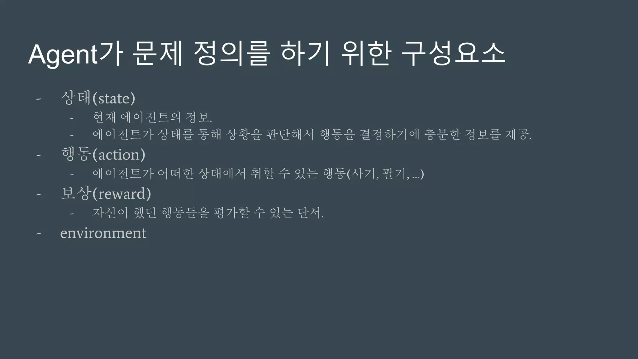 Agent가 문제 정의를 하기 위한 구성요소
- 상태(state)
- 현재 에이전트의 정보.
- 에이전트가 상태를 통해 상황을 판단해서 행동을 결정하기에 충분한 정보를 제공.
- 행동(action)
- 에이전트가 어떠한 상태에서 취할 수 있는 행동(사기, 팔기, …)
- 보상(reward)
- 자신이 했던 행동들을 평가할 수 있는 단서.
- environment
 