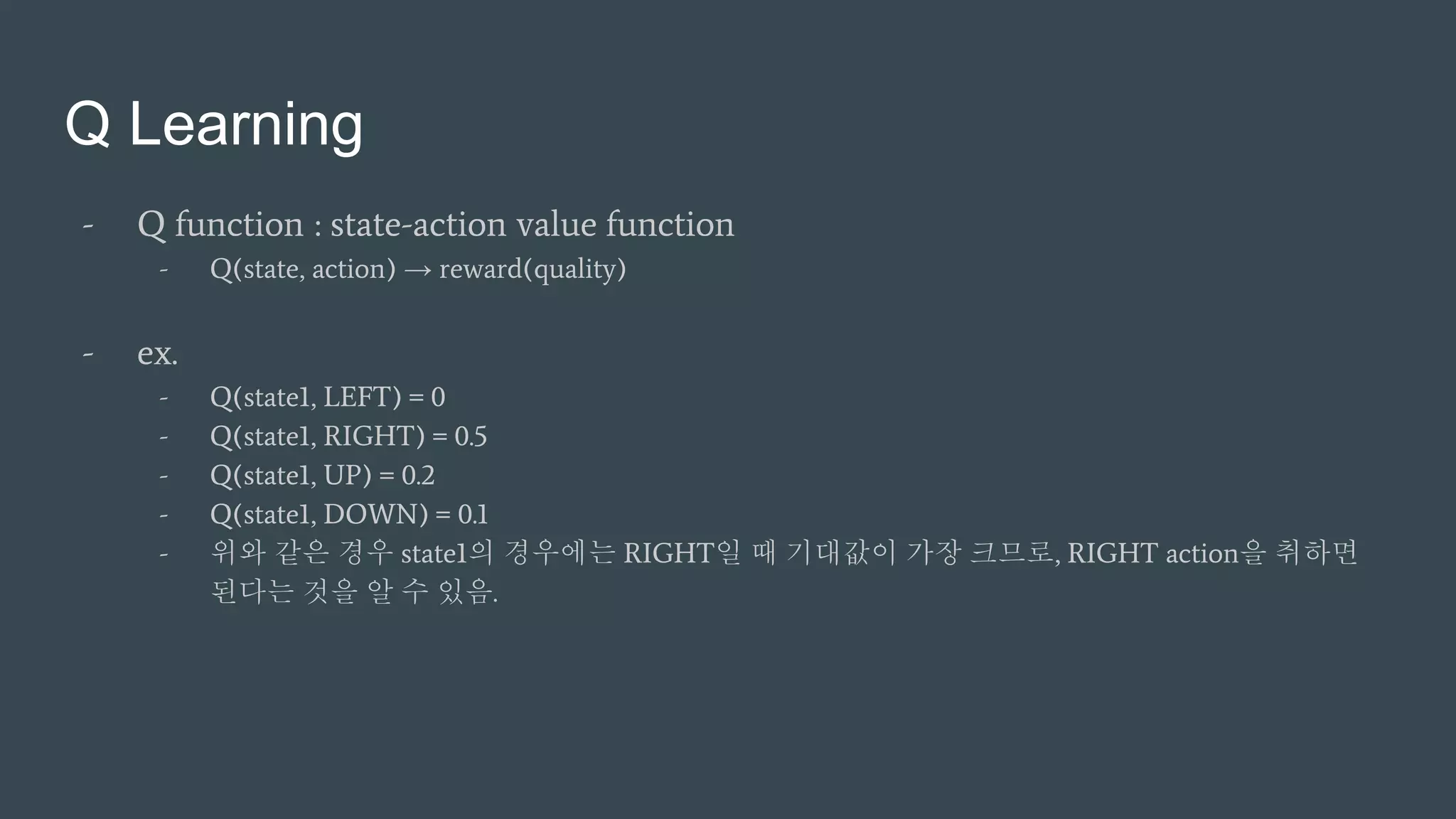 Q Learning
- Q function : state-action value function
- Q(state, action) → reward(quality)
- ex.
- Q(state1, LEFT) = 0
- Q(state1, RIGHT) = 0.5
- Q(state1, UP) = 0.2
- Q(state1, DOWN) = 0.1
- 위와 같은 경우 state1의 경우에는 RIGHT일 때 기대값이 가장 크므로, RIGHT action을 취하면
된다는 것을 알 수 있음.
 
