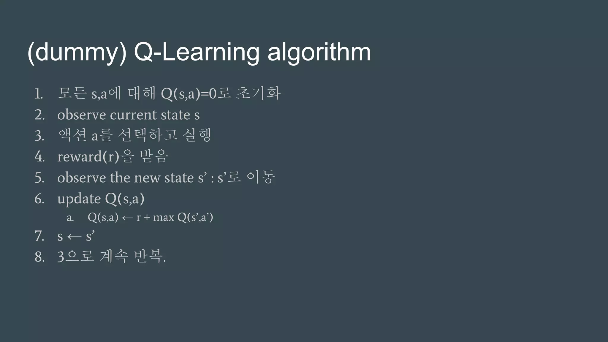 (dummy) Q-Learning algorithm
1. 모든 s,a에 대해 Q(s,a)=0로 초기화
2. observe current state s
3. 액션 a를 선택하고 실행
4. reward(r)을 받음
5. observe the new state s’ : s’로 이동
6. update Q(s,a)
a. Q(s,a) ← r + max Q(s’,a’)
7. s ← s’
8. 3으로 계속 반복.
 