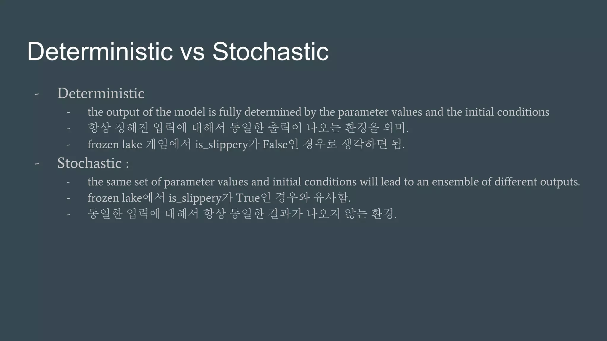 Deterministic vs Stochastic
- Deterministic
- the output of the model is fully determined by the parameter values and the initial conditions
- 항상 정해진 입력에 대해서 동일한 출력이 나오는 환경을 의미.
- frozen lake 게임에서 is_slippery가 False인 경우로 생각하면 됨.
- Stochastic :
- the same set of parameter values and initial conditions will lead to an ensemble of different outputs.
- frozen lake에서 is_slippery가 True인 경우와 유사함.
- 동일한 입력에 대해서 항상 동일한 결과가 나오지 않는 환경.
 