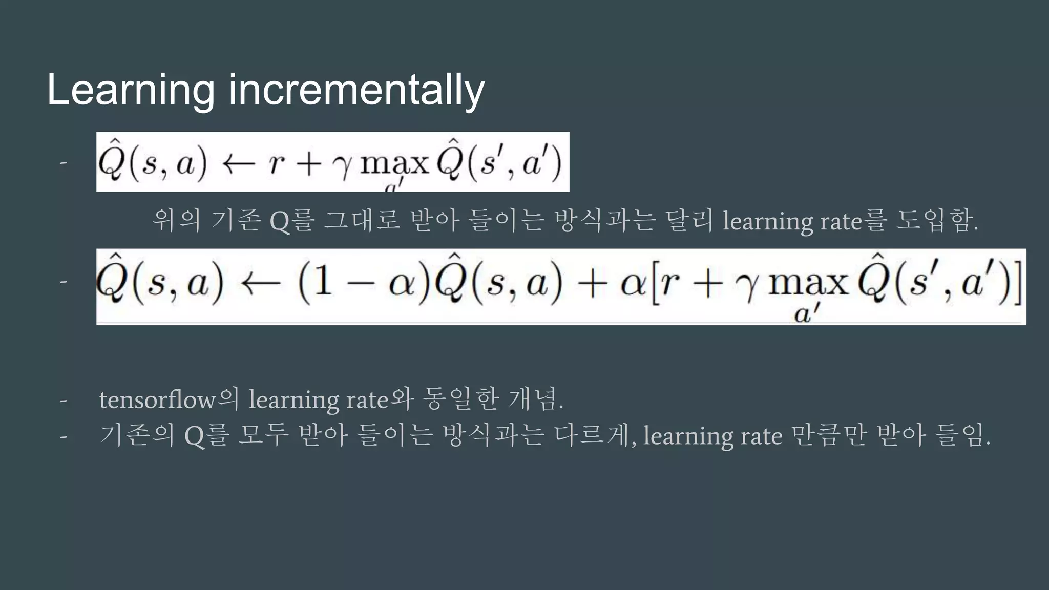 Learning incrementally
- …
위의 기존 Q를 그대로 받아 들이는 방식과는 달리 learning rate를 도입함.
- …
- tensorflow의 learning rate와 동일한 개념.
- 기존의 Q를 모두 받아 들이는 방식과는 다르게, learning rate 만큼만 받아 들임.
 