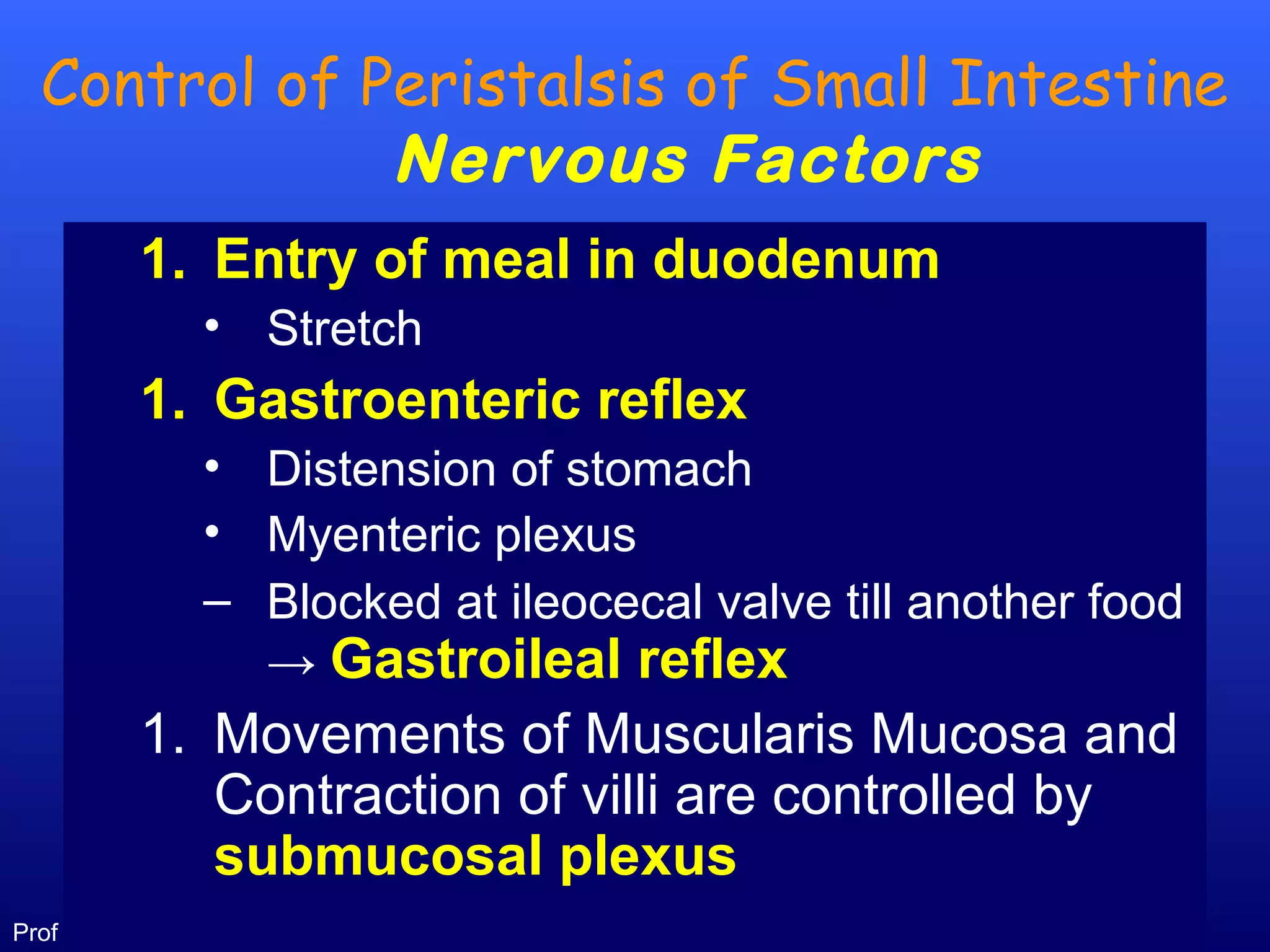 12Prof .Dr. Rashid Mahmood
Control of Peristalsis of Small Intestine
Nervous Factors
1. Entry of meal in duodenum
• Stretch
1. Gastroenteric reflex
• Distension of stomach
• Myenteric plexus
– Blocked at ileocecal valve till another food
→ Gastroileal reflex
1. Movements of Muscularis Mucosa and
Contraction of villi are controlled by
submucosal plexus
 