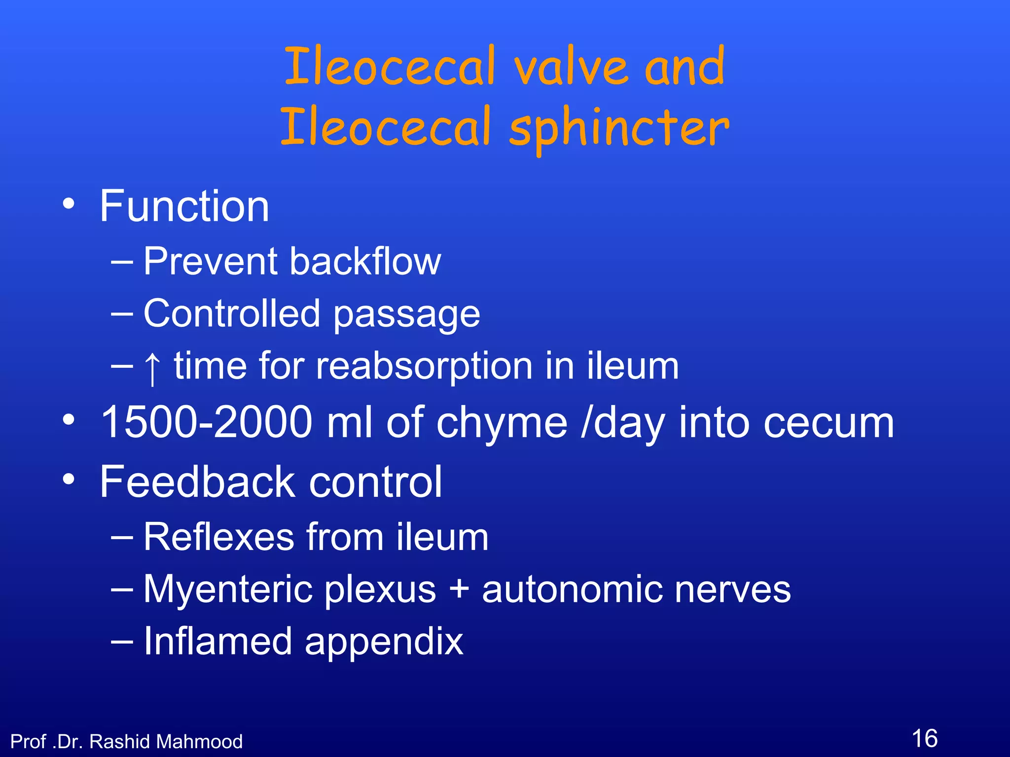 16Prof .Dr. Rashid Mahmood
Ileocecal valve and
Ileocecal sphincter
• Function
– Prevent backflow
– Controlled passage
– ↑ time for reabsorption in ileum
• 1500-2000 ml of chyme /day into cecum
• Feedback control
– Reflexes from ileum
– Myenteric plexus + autonomic nerves
– Inflamed appendix
 