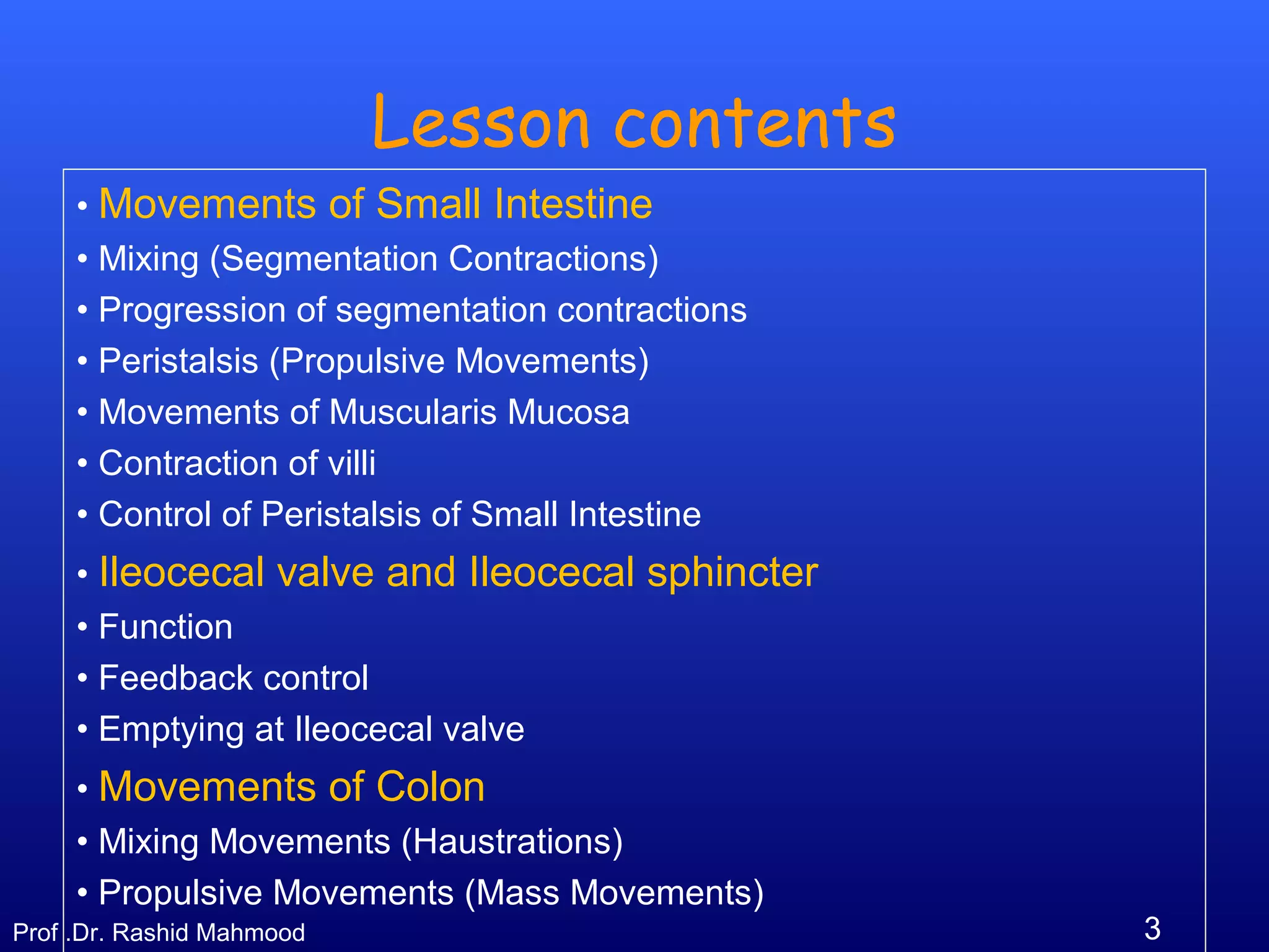 3Prof .Dr. Rashid Mahmood
Lesson contents
• Movements of Small Intestine
• Mixing (Segmentation Contractions)
• Progression of segmentation contractions
• Peristalsis (Propulsive Movements)
• Movements of Muscularis Mucosa
• Contraction of villi
• Control of Peristalsis of Small Intestine
• Ileocecal valve and Ileocecal sphincter
• Function
• Feedback control
• Emptying at Ileocecal valve
• Movements of Colon
• Mixing Movements (Haustrations)
• Propulsive Movements (Mass Movements)
 