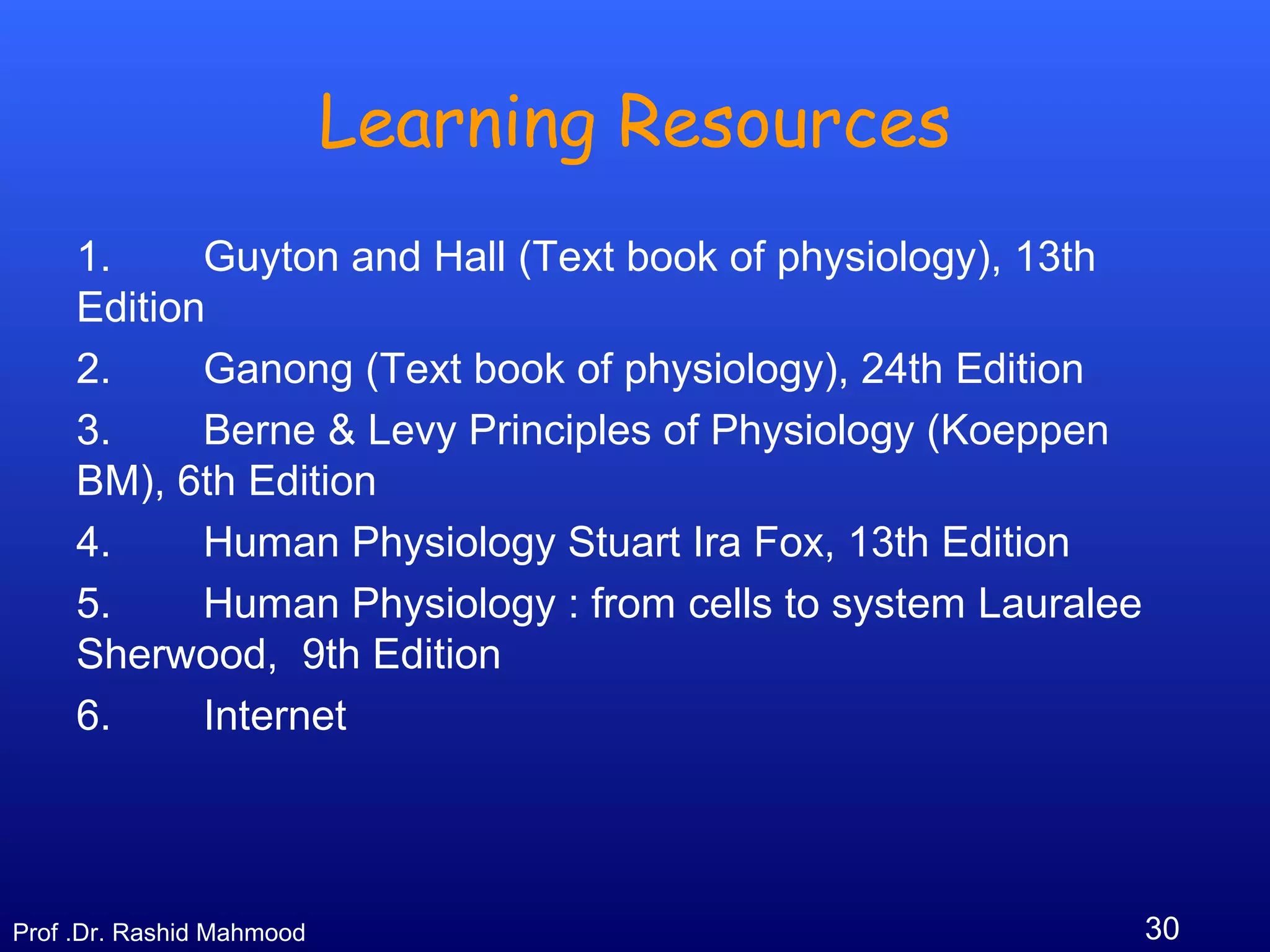 30Prof .Dr. Rashid Mahmood
Learning Resources
1. Guyton and Hall (Text book of physiology), 13th
Edition
2. Ganong (Text book of physiology), 24th Edition
3. Berne & Levy Principles of Physiology (Koeppen
BM), 6th Edition
4. Human Physiology Stuart Ira Fox, 13th Edition
5. Human Physiology : from cells to system Lauralee
Sherwood, 9th Edition
6. Internet
 