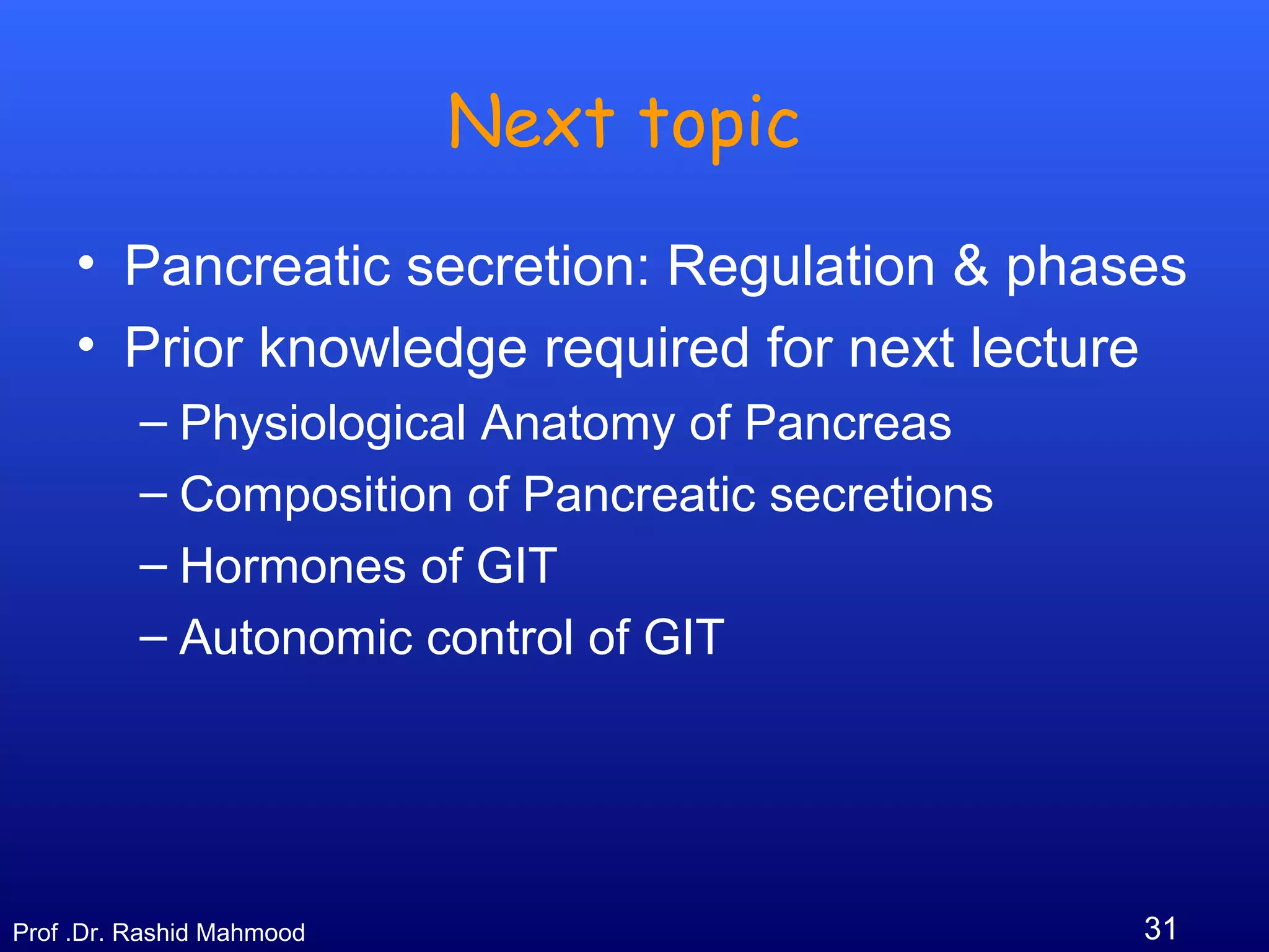 31Prof .Dr. Rashid Mahmood
Next topic
• Pancreatic secretion: Regulation & phases
• Prior knowledge required for next lecture
– Physiological Anatomy of Pancreas
– Composition of Pancreatic secretions
– Hormones of GIT
– Autonomic control of GIT
 