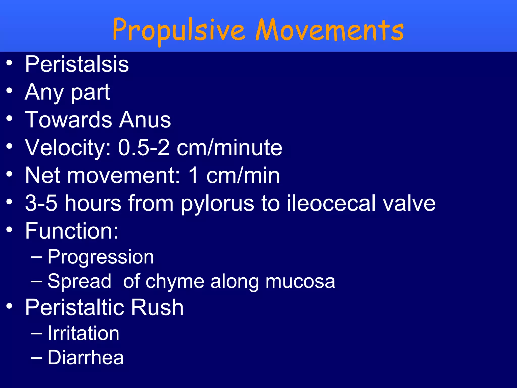 9Prof .Dr. Rashid Mahmood
Propulsive Movements
• Peristalsis
• Any part
• Towards Anus
• Velocity: 0.5-2 cm/minute
• Net movement: 1 cm/min
• 3-5 hours from pylorus to ileocecal valve
• Function:
– Progression
– Spread of chyme along mucosa
• Peristaltic Rush
– Irritation
– Diarrhea
 