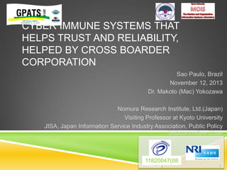 CYBER IMMUNE SYSTEMS THAT
HELPS TRUST AND RELIABILITY,
HELPED BY CROSS BOARDER
CORPORATION
Sao Paulo, Brazil
November 12, 2013
Dr. Makoto (Mac) Yokozawa
Nomura Research Institute, Ltd.(Japan)
Visiting Professor at Kyoto University
JISA, Japan Information Service Industry Association, Public Policy
Subcommittee Chair

11820047(08
)

0

 