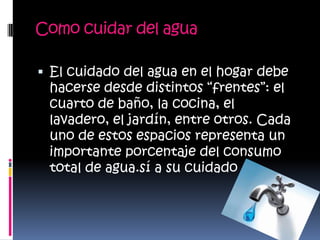 Como cuidar del aguaEl cuidado del agua en el hogar debe hacerse desde distintos “frentes”: el cuarto de baño, la cocina, el lavadero, el jardín, entre otros. Cada uno de estos espacios representa un importante porcentaje del consumo total de agua.sía su cuidado
