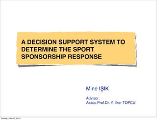 A DECISION SUPPORT SYSTEM TO
                        DETERMINE THE SPORT
                        SPONSORSHIP RESPONSE




                                         Mine IŞIK
                                         Advisor:
                                         Assoc.Prof.Dr. Y. İlker TOPCU



Sunday, June 13, 2010
 