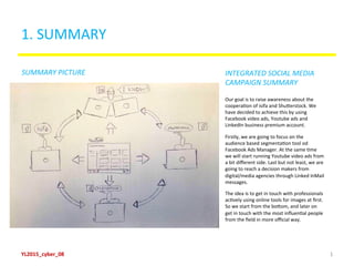 1.	
  SUMMARY	
  
Picture/scheme	
  describing	
  the	
  campaign	
  
(the	
  same	
  as	
  slide	
  6)	
  
Our	
  goal	
  is	
  to	
  raise	
  awareness	
  about	
  the	
  
cooperaBon	
  of	
  isifa	
  and	
  ShuDerstock.	
  We	
  
have	
  decided	
  to	
  achieve	
  this	
  by	
  using	
  
Facebook	
  video	
  ads,	
  Youtube	
  ads	
  and	
  
LinkedIn	
  business	
  premium	
  account.	
  	
  
Firstly,	
  we	
  are	
  going	
  to	
  focus	
  on	
  the	
  
audience	
  based	
  segmentaBon	
  tool	
  od	
  
Facebook	
  Ads	
  Manager.	
  At	
  the	
  same	
  Bme	
  
we	
  will	
  start	
  running	
  Youtube	
  video	
  ads	
  from	
  
a	
  bit	
  diﬀerent	
  side.	
  Last	
  but	
  not	
  least,	
  we	
  are	
  
going	
  to	
  reach	
  a	
  decision	
  makers	
  from	
  
digital/media	
  agencies	
  through	
  Linked	
  InMail	
  
messages.	
  
The	
  idea	
  is	
  to	
  get	
  in	
  touch	
  with	
  professionals	
  
acBvely	
  using	
  online	
  tools	
  for	
  images	
  at	
  ﬁrst.	
  
So	
  we	
  start	
  from	
  the	
  boDom,	
  and	
  later	
  on	
  	
  
get	
  in	
  touch	
  with	
  the	
  most	
  inﬂuenBal	
  people	
  
from	
  the	
  ﬁeld	
  in	
  more	
  oﬃcial	
  way.	
  	
  
SUMMARY	
  PICTURE	
   INTEGRATED	
  SOCIAL	
  MEDIA	
  	
  
CAMPAIGN	
  SUMMARY	
  
YL2015_cyber_08	
   1	
  
 