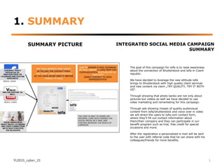 1. SUMMARY
SUMMARY PICTURE INTEGRATED SOCIAL MEDIA CAMPAIGN
SUMMARY
YL2015_cyber_21 1
The goal of this campaign for isifa is to raise awareness
about the connection of Shutterstock and isifa in Czech
republic.
We have decided to leverage the new attitude isifa
brings to Shutterstock with high quality client services
and new content via claim „TRY QUALITY, TRY IT WITH
US“.
Through showing that photo banks are not only about
pictures but videos as well we have decided to use
video marketing and remarketing for this campaign.
Through ads showing mosaic of quality audiovisual
content from isifa/shutterstock and voice over in video
we will direct the users to isifa.com contact form,
where they‘ll fill out contact information about
them/their company and they can participate in our
benefit program such as trial, free credit for special
occasions and more.
After the registration a personalized e-mail will be sent
to the user with referral code that he can share with his
colleagues/friends for more benefits.
 