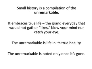 Small history is a compilation of the
unremarkable.
It embraces true life – the grand everyday that
would not gather “likes,” blow your mind nor
catch your eye.
The unremarkable is life in its true beauty.
The unremarkable is noted only once it’s gone.
 