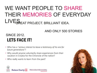 WE WANT PEOPLE TO SHARE
THEIR MEMORIES OF EVERYDAY
LIVES.
• Who has a "serious interest to leave a testimony of his era for
future generations"?
• Why would anyone voluntarily share experiences from their
vacation in Croatia for the Chronicle of the nation?
• Who really wants to learn from the past?
GREAT PROJECT. BRILLIANT IDEA.
AND ONLY 500 STORIES
SINCE 2012.
 