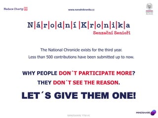 WHY PEOPLE DON´T PARTICIPATE MORE?
THEY DON´T SEE THE REASON.
LET´S GIVE THEM ONE!
The National Chronicle exists for the third year.
Less than 500 contributions have been submitted up to now.
MINDSHARE TÝM #1
www.narodnikronika.cz
 