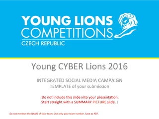 Young	CYBER	Lions	2016	
INTEGRATED	SOCIAL	MEDIA	CAMPAIGN	
TEMPLATE	of	your	submission	
	
(Do	not	include	this	slide	into	your	presentaJon.		
Start	straight	with	a	SUMMARY	PICTURE	slide.	)	
Do	not	menJon	the	NAME	of	your	team.	Use	only	your	team	number.	Save	as	PDF.	
 