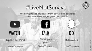 #LiveNotSurvive
We bring stories of people from developing countries.
As close to our target group as possible.
60 000+ views 300 000+ reach 12 000+ views
WATCH TALK DO
Open your mind Share your
opinion
Believe in it
YL2016_cyber_26
 