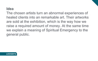 Idea
The chosen artists turn an abnormal experiences of
healed clients into an remarkable art. Their artworks
are sold at the exhibition, which is the way how we
raise a required amount of money. At the same time
we explain a meaning of Spiritual Emergency to the
general public.
 