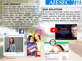 YL2018_digital_12 1
OUR INSIGHT
As a 20 year old, I want to get a
head start for my future and discover
who I want to be. Find my purpose in
life in order to achieve bigger things.
Being part of the AIESEC global
community helps me build my
network and allows me to gain
priceless experience for my future
career and help others through my
intensive personal development.
OUR SOLUTION
To build a sustainable online eco-system
which reflects the digital behavior of our
target audience and will recruit 300 new
members on the short-term, but will
develop the brand identity on long-term.
 