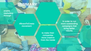 10
SUMMARY
enable
marketers
through
#BraveToCreate
movement
to make their
companies
more creative
from the inside
in order to run
more outstanding
campaigns that
bring better
results
 