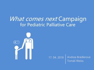 What comes next Campaign
for Pediatric Palliative Care
Andrea Brádlerová
Tomáš Weiss
17. 04. 2018
 
