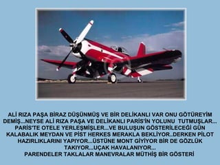 ALİ RIZA PAŞA BİRAZ DÜŞÜNMÜŞ VE BİR DELİKANLI VAR ONU GÖTÜREYİM DEMİŞ...NEYSE ALİ RIZA PAŞA VE DELİKANLI PARİS'İN YOLUNU  TUTMUŞLAR... PARİS'TE OTELE YERLEŞMİŞLER...VE BULUŞUN GÖSTERİLECEĞİ GÜN KALABALIK MEYDAN VE PİST HERKES MERAKLA BEKLİYOR..DERKEN PİLOT HAZIRLIKLARINI YAPIYOR...ÜSTÜNE MONT GİYİYOR BİR DE GÖZLÜK TAKIYOR...UÇAK HAVALANIYOR... PARENDELER TAKLALAR MANEVRALAR MÜTHİŞ BİR GÖSTERİ  
