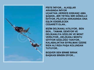 PİSTE İNİYOR... ALKIŞLAR ARASINDA İNİYOR UÇAKTAN..HERKES KISKANÇ AMA ŞAŞKIN...BİR YETKİLİ BİR GÖNÜLLÜ İSTİYOR..PİLOTUN ARKASINDA ONA EŞLİK EDEBİLECEK CESARETİ OLAN..  BİZİM DELİKANLI ATILIYOR.. BEN BEN... TAMAM, DENİYOR VE DELİKANLIYA GÖZLÜK VE MONT VERİLİYOR...DELİKANLI MONTU GİYİYOR GÖZLÜĞÜ TAKIYOR.. KALABALIKTAN SIYRILMAK ÜZERE İKEN ALİ RIZA PAŞA KOLUNDAN TUTUYOR..  BOŞVER SEN BİNME BIRAK BAŞKASI BİNSİN DİYOR...  