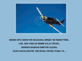 NEDEN DİYE SORUYOR DELİKANLI BİRŞEY Mİ HİSSETTİNİZ..  YOK, SEN YİNE DE BİNME EVLAT DİYOR... DERKEN BAŞKASI BİNİYOR UÇAĞA.. UÇAK HAVALANIYOR  DELİKANLI ÖFKELİ PAŞA YA ... 