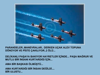 PARANDELER..MANEVRALAR.. DERKEN UÇAK ALEV TOPUNA DÖNÜYOR VE PİSTE ÇAKILIYOR..2 ÖLÜ... DELİKANLI PAŞAYA BAKIYOR HAYRETLER İÇİNDE... PAŞA MAĞRUR VE MUTLU BİR İNSANI KURTARDIĞI İÇİN... AMA BİR BAŞKASI ÖLMÜŞTÜ... AMA KURTARDIĞI BİR İNSAN DEĞİLDİ.... BİR ULUSTU...   