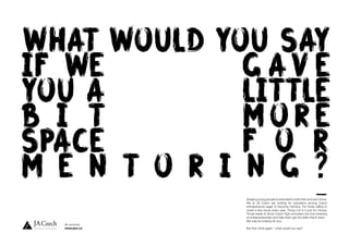 WHAT WOULD YOU SAY
IF WE G AV E
YOU A LITTLE
B I T MORE
SPACE F O R
M E N T O R I N G ?
Shaping young people is essential for both their and your future.
We at JA Czech are looking for educators among Czech
entrepreneurs eager to become mentors. For those willing to
invest a few hours every year. Those not in it just for money.
Those ready to show Czech high-schoolers the true meaning
of entrepreneurship and help them get the skills they’ll need.
We may be looking for you.
But first, think again – what would you say?
let us know
www.jacr.cz
WHAT WOULD YOU SAY
 