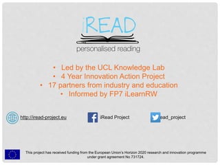 http://iread-project.eu iRead Project @iread_project
This project has received funding from the European Union’s Horizon 2020 research and innovation programme
under grant agreement No 731724.
• Led by the UCL Knowledge Lab
• 4 Year Innovation Action Project
• 17 partners from industry and education
• Informed by FP7 iLearnRW
 