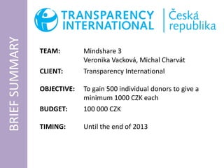 BRIEF SUMMARY

                TEAM:        Mindshare 3
                             Veronika Vacková, Michal Charvát
                CLIENT:      Transparency International

                OBJECTIVE:   To gain 500 individual donors to give a
                             minimum 1000 CZK each
                BUDGET:      100 000 CZK

                TIMING:      Until the end of 2013
 