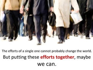 The efforts of a single one cannot probably change the world.
But putting these efforts together, maybe
                       we can.
 