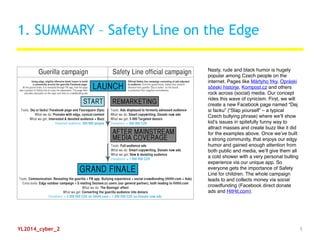 1. SUMMARY – Safety Line on the Edge
Nasty, rude and black humor is hugely
popular among Czech people on the
internet. Pages like Mártyho frky, Opráski
sčeskí historje, Kompost.cz and others
rock across (social) media. Our concept
rides this wave of cynicism. First, we will
create a new Facebook page named “Dej
si facku” (“Slap yourself” – a typical
Czech bullying phrase) where we’ll show
kid’s issues in spitefully funny way to
attract masses and create buzz like it did
for the examples above. Once we’ve built
a strong community, that enjoys our edgy
humor and gained enough attention from
both public and media, we’ll give them all
a cold shower with a very personal bulling
experience via our unique app. So
everyone gets the importance of Safety
Line for children. The whole campaign
leads to and collects money via social
crowdfunding (Facebook direct donate
ads and HitHit.com).
YL2014_cyber_2 1
 