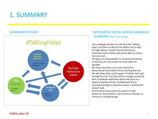 1. SUMMARY
Our campaign will focus on the fact that “talking
helps” and that in order for the Safety Line to help
through talking, it needs financial donations,
otherwise many children will not be able to contact
the Line at all.
The goal is to show people it is necessary to donate
so that the Line can answer as many callers as
possible.
We chose YouTube as our main channel to
demonstrate the problem of not reaching the Line.
We will show what could happen if children don’t get
through the Line. YouTube will be strongly connected
with a Facebook application which will serve as a
means to donate money. Facebook will link to
YouTube and blog to show the visitors a “behind-the-
scenes” look.
At the end of every action of a visitor of each
platforme, there will be a call to action to donate, i.e.
a link to our Facebook app.
SUMMARY PICTURE INTEGRATED SOCIAL MEDIA CAMPAIGN
SUMMARY (Max 150 words)
YL2014_cyber_05 1
 