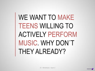 WE WANT TO MAKE
TEENS WILLING TO
ACTIVELY PERFORM
MUSIC. WHY DON´T
THEY ALREADY?
15 - Mindshare - team 2
 