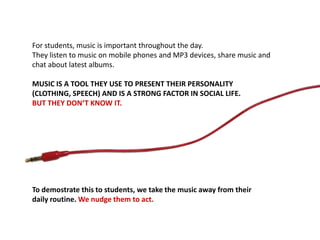 For students, music is important throughout the day.
They listen to music on mobile phones and MP3 devices, share music and
chat about latest albums.
MUSIC IS A TOOL THEY USE TO PRESENT THEIR PERSONALITY
(CLOTHING, SPEECH) AND IS A STRONG FACTOR IN SOCIAL LIFE.
BUT THEY DON‘T KNOW IT.
To demostrate this to students, we take the music away from their
daily routine. We nudge them to act.
 