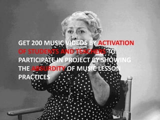 GET 200 MUSIC VIDEOS BY ACTIVATION
OF STUDENTS AND TEACHERS TO
PARTICIPATE IN PROJECT BY SHOWING
THE ABSURDITY OF MUSIC LESSON
PRACTICES
 