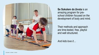 Se Sokolem do života is an
amazing program for pre-
school children focused on the
development of body and mind.
Their methods and approach
are time-tested, free, playful
and well structured.
And kids love it…
 
