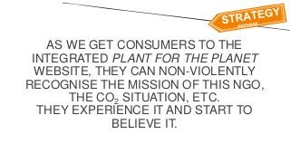 AS WE GET CONSUMERS TO THE
INTEGRATED PLANT FOR THE PLANET
WEBSITE, THEY CAN NON-VIOLENTLY
RECOGNISE THE MISSION OF THIS NGO,
THE CO2 SITUATION, ETC.
THEY EXPERIENCE IT AND START TO
BELIEVE IT.
 
