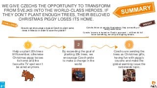 Help us plant 20k trees
till November, otherwise
Christmas piggy looses
its home and the
favourite TV spot won´t
be aired anymore.
Czechs are sending the
trees as Christmas gifts,
having fun with piggy‘s
cousins and make the
global warming issue the
nationwide topic.
By exceeding the goal of
planting 20k trees, we
encourage Czech pride
to make a change in the
world.
2
1 3
How do we encourage a typical Czech to plant some
trees in Mexico in order to save the planet?
Czechs thrive on proving themselves, they are worthy of
being world-class.
Czechs‘ bravery is based on Švejk‘s approach – until we do not
loose something, we are just laughing beasts.
WE GIVE CZECHS THE OPPORTUNITY TO TRANSFORM
FROM ŠVEJKS INTO THE WORLD-CLASS HEROES. IF
THEY DON‘T PLANT ENOUGH TREES, THEIR BELOVED
CHRISTMAS PIGGY LOSES ITS HOME.
Team
#1
 