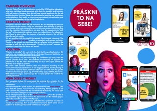 CAMPAIN OVERVIEW
PRÁSKNI
TO NA
SEBE!
CREATIVE INSIGHT
SOLUTION
HOW DOES IT WORK?
Diversity Talent Pool is web application created by OPIM pairing jobseekers
who have individual needs connected with diversity, equality, and inclusion
with job hunters. However, they do not have enough applicants for the job
and job hunters thus don’t have the motivation for seeking new employees
on the platform. Our goal is to raise awareness about the application and
inspire active jobseekers to sign up to the platform.
Everyone is nervous before the job interview. But our target group has one
more reason to be nervous. They are afraid that their diversity is going to
be revealed, and they will have to face the awkward looks, comments and
even the rejection. On our platform, we give them the opportunity to "spill
the tea", let the potential employer know more about them. The jobseekers
don’t have to worry about the moment of surprise anymore. We will find
them the perfect match.
We are working with the insight that people like to gossip in general. The
phrase “práskni to na sebe” evokes a sensation and arouses curiosity.
Thanks to the visuals, we give those who are affected by this problem, the
courage to spill the tea on themselves. “Práskni to na sebe” because the
employer is searching for you on our portal.
“Práskni to na sebe”. We work with the fact that the profile photo in a CV
may have not revealed the diversity at a first sigh. On several platforms we
will present the content that refers to this fact.
With our content, we are encouraging the candidates to speak with the
phrase “práskni to na sebe”. We celebrate the diversity and support the
jobseekers to do the same. Because they are in a save space where the
diversity is no longer a problem.
We work with several creatives that are designed according to the
needs/interests/fear/preferences of our target audience. For the placing of
our content, we have chosen platforms where we are able to hit the specific
members of our target group, e.g. themed dating apps, tabloids, Facebook.
With all the messages, we encourage the users to spill the tea and find the
perfect job match.
Our campaign brings the awareness by evoking the curiosity. In the
consideration part, we create an Instant experience with all the important
information.
On the example of a profile picture, we demonstrate with video content the
fact, that the picture on its own can be confusing. Phrase “práskni to na
sebe” reveals the person with the real attribute of diversity. The visual part
of our execution is adapted for each target audience.
Same video principle we use in the Mobile Interscoller, where the profile of
the candidate is gradually revealed. The placements are the tabloids pages,
where the "práskni to na sebe" fits by topic.
On dating apps, users have already spilled the tee, “práskli to na sebe”. In
visuals, we encourage them to use that moment and do the same on our
platform to find the perfect match with the new employer.
 