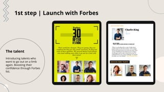 1st step | Launch with Forbes
The talent
Introducing talents who
want to go out on a limb
again. Boosting their
confidence...