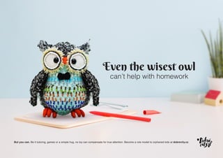Even the wisest owl
can’t help with homework
But you can. Be it tutoring, games or a simple hug, no toy can compensate for true attention. Become a role model to orphaned kids at dobrevily.cz.
 