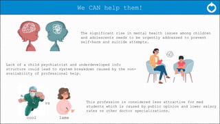 We CAN help them!
The significant rise in mental health issues among children
and adolescents needs to be urgently addressed to prevent
self-harm and suicide attempts.
Lack of a child psychiatrist and underdeveloped info
structure could lead to system breakdown caused by the non-
availability of professional help.
This profession is considered less attractive for med
students which is caused by public opinion and lower salary
rates vs other doctor specializations.
vs
cool lame
 