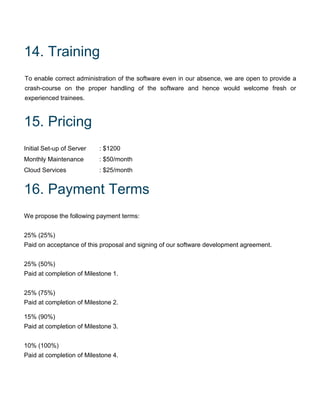 14. Training
To enable correct administration of the software even in our absence, we are open to provide a
crash-course on the proper handling of the software and hence would welcome fresh or
experienced trainees.
15. Pricing
Initial Set-up of Server : $1200
Monthly Maintenance : $50/month
Cloud Services : $25/month
16. Payment Terms
We propose the following payment terms:
25% (25%)
Paid on acceptance of this proposal and signing of our software development agreement.
25% (50%)
Paid at completion of Milestone 1.
25% (75%)
Paid at completion of Milestone 2.
15% (90%)
Paid at completion of Milestone 3.
10% (100%)
Paid at completion of Milestone 4.
 