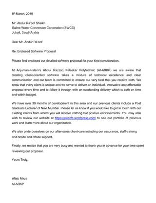 8th
March, 2019
Mr. Abdur Ra’oof Shaikh
Saline Water Conversion Corporation (SWCC)
Jubail, Saudi Arabia
Dear Mr. Abdur Ra’oof
Re: Enclosed Software Proposal
Please find enclosed our detailed software proposal for your kind consideration.
At Anjuman-I-Islam’s Abdur Razzaq Kalsekar Polytechnic (AI-ARKP) we are aware that
creating client-oriented software takes a mixture of technical excellence and clear
communication and our team is committed to ensure our very best that you receive both. We
know that every client is unique and we strive to deliver an individual, innovative and affordable
proposal every time and to follow it through with an outstanding delivery which is both on time
and within budget.
We have over 30 months of development in this area and our previous clients include a Post
Graduate Lecturer of Navi Mumbai. Please let us know if you would like to get in touch with our
existing clients from whom you will receive nothing but positive endorsements. You may also
wish to review our website at https://swccfb.wordpress.com/ to see our portfolio of previous
work and learn more about our organization.
We also pride ourselves on our after-sales client-care including our assurance, staff-training
and onsite and offsite support.
Finally, we realize that you are very busy and wanted to thank you in advance for your time spent
reviewing our proposal.
Yours Truly,
Aftab Mirza
AI-ARKP
 