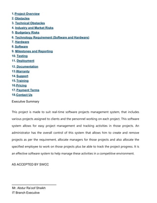 1.Project Overview
2. Obstacles
3. Technical Obstacles
4. Industry and Market Risks
5. Budgetary Risks
6. Technology Requirement (Software and Hardware)
7. Hardware
8. Software
9. Milestones and Reporting
10. Testing
11. Deployment
12. Documentation
13.Warranty
14.Support
15.Training
16.Pricing
17.Payment Terms
18.Contact Us
Executive Summary
This project is made to suit real-time software projects management system, that includes
various projects assigned to clients and the personnel working on each project. This software
system allows for easy project management and tracking activities in those projects. An
administrator has the overall control of this system that allows him to create and remove
projects as per the requirement, allocate managers for those projects and also allocate the
specified employee to work on those projects plus be able to track the project progress. It is
an effective software system to help manage these activities in a competitive environment.
AS ACCEPTED BY SWCC
__________________________
Mr. Abdur Ra’oof Shaikh
IT Branch Executive
 
