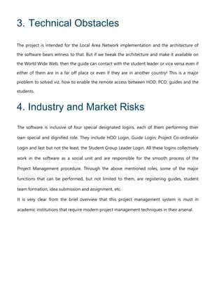 3. Technical Obstacles
The project is intended for the Local Area Network implementation and the architecture of
the software bears witness to that. But if we tweak the architecture and make it available on
the World Wide Web, then the guide can contact with the student leader or vice versa even if
either of them are in a far off place or even if they are in another country! This is a major
problem to solved viz. how to enable the remote access between HOD, PCO, guides and the
students.
4. Industry and Market Risks
The software is inclusive of four special designated logins, each of them performing thier
own special and dignified role. They include HOD Login, Guide Login, Project Co-ordinator
Login and last but not the least, the Student Group Leader Login. All these logins collectively
work in the software as a social unit and are responsible for the smooth process of the
Project Management procedure. Through the above mentioned roles, some of the major
functions that can be performed, but not limited to them, are registering guides, student
team formation, idea submission and assignment, etc.
It is very clear from the brief overview that this project management system is must in
academic institutions that require modern project management techniques in their arsenal.
 